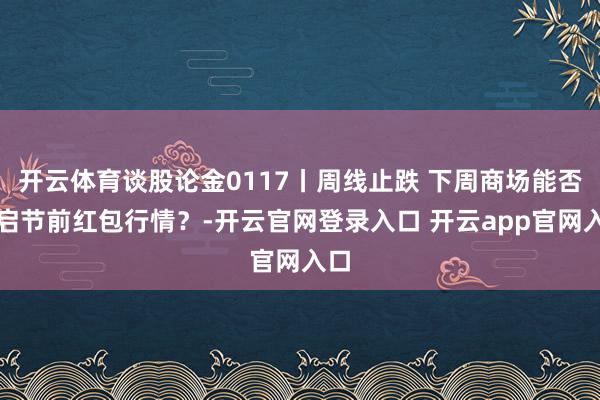 开云体育谈股论金0117丨周线止跌 下周商场能否开启节前红包行情？-开云官网登录入口 开云app官网