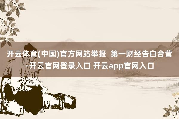 开云体育(中国)官方网站举报  第一财经告白合营-开云官网登录入口 开云app官网入口