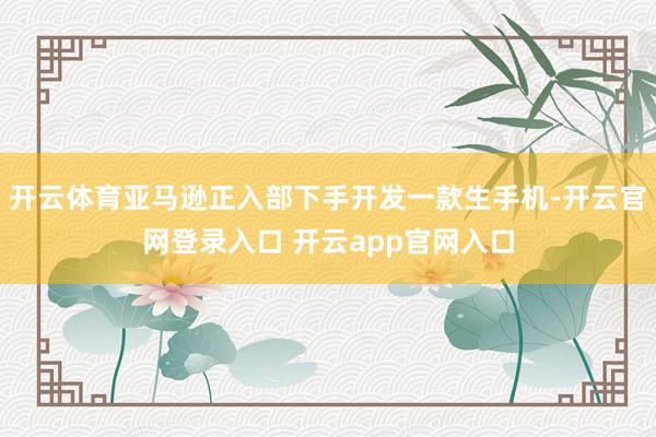 开云体育亚马逊正入部下手开发一款生手机-开云官网登录入口 开云app官网入口