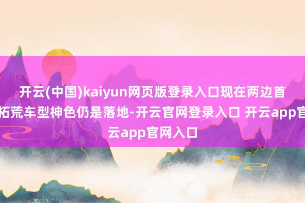 开云(中国)kaiyun网页版登录入口现在两边首个谐和拓荒车型神色仍是落地-开云官网登录入口 开云app官网入口