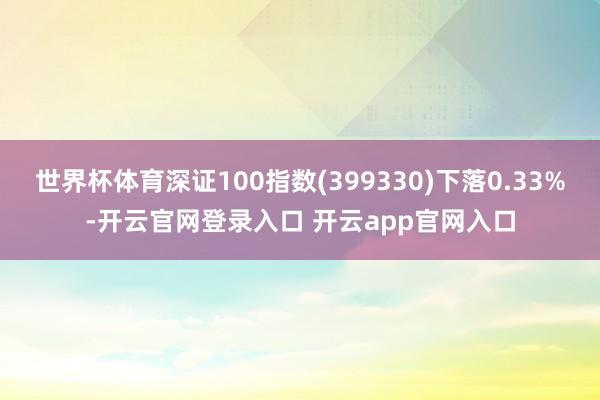 世界杯体育深证100指数(399330)下落0.33%-开云官网登录入口 开云app官网入口