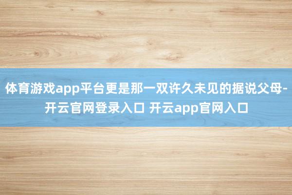 体育游戏app平台更是那一双许久未见的据说父母-开云官网登录入口 开云app官网入口