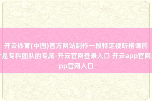 开云体育(中国)官方网站制作一段特定视听格调的短片是专科团队的专属-开云官网登录入口 开云app官网入口
