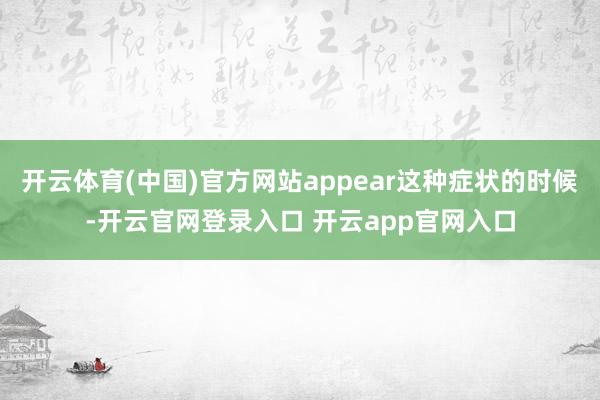 开云体育(中国)官方网站appear这种症状的时候-开云官网登录入口 开云app官网入口