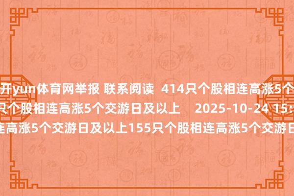 开yun体育网举报 联系阅读  414只个股相连高涨5个交游日及以上414只个股相连高涨5个交游日及以上    2025-10-24 15:22     155只个股相连高涨5个交游日及以上155只个股相连高涨5个交游日及以上    2025-09-16 16:00     南向资金一周净流入超600亿港元 互联网龙头获重心加仓南向资金一周净流入超600亿港元 互联网龙头获重心加仓    19  2025-09-14 13:35     44只个股相连高涨5个交游日及以上44只个股相连高涨5个交游日及以上    2025-08-29 15:13     近两年功绩有望握续增长的东谈主工智能见识股出炉近两年功绩有望握续增长的东谈主工智能见识股出炉    19  2025-08-27 08:00     一财最热      点击关闭-开云官网登录入口 开云app官网入口