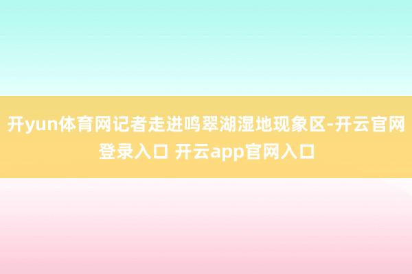 开yun体育网记者走进鸣翠湖湿地现象区-开云官网登录入口 开云app官网入口