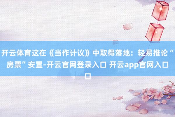 开云体育这在《当作计议》中取得落地：轻易推论“房票”安置-开云官网登录入口 开云app官网入口
