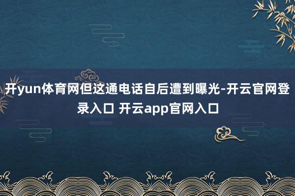 开yun体育网但这通电话自后遭到曝光-开云官网登录入口 开云app官网入口