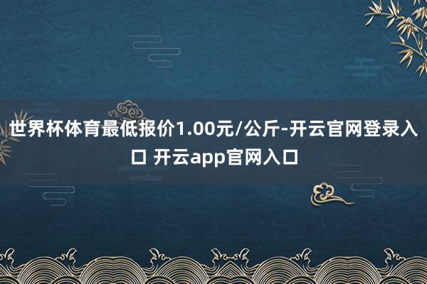 世界杯体育最低报价1.00元/公斤-开云官网登录入口 开云app官网入口