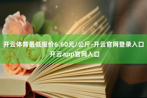 开云体育最低报价6.60元/公斤-开云官网登录入口 开云app官网入口