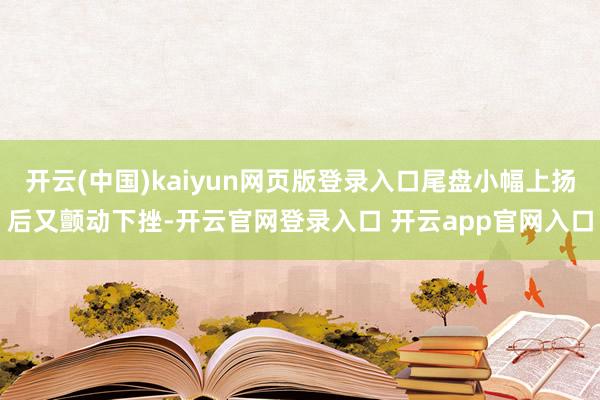 开云(中国)kaiyun网页版登录入口尾盘小幅上扬后又颤动下挫-开云官网登录入口 开云app官网入口