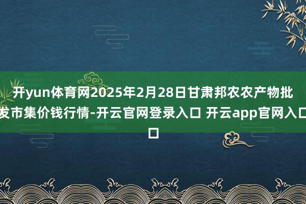 开yun体育网2025年2月28日甘肃邦农农产物批发市集价钱行情-开云官网登录入口 开云app官网入