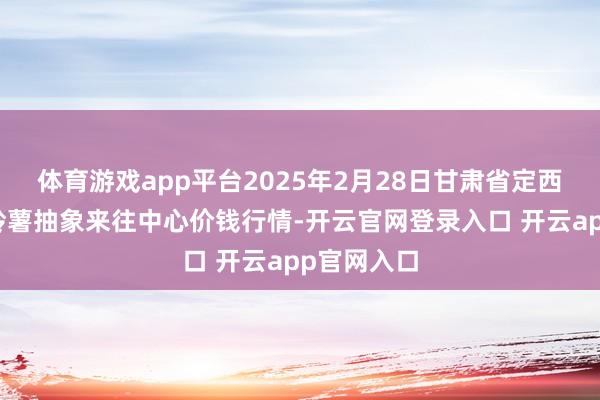 体育游戏app平台2025年2月28日甘肃省定西市安祥马铃薯抽象来往中心价钱行情-开云官网登录入口 