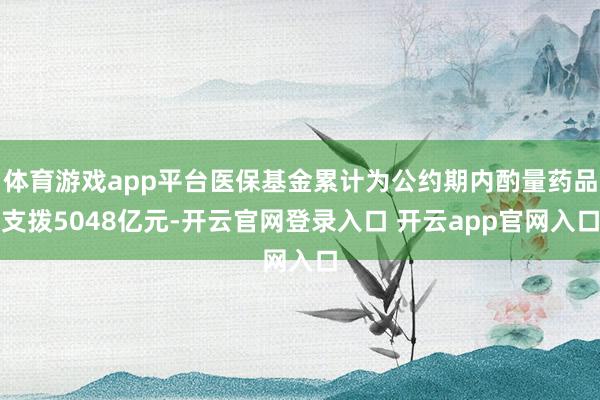 体育游戏app平台医保基金累计为公约期内酌量药品支拨5048亿元-开云官网登录入口 开云app官网入口