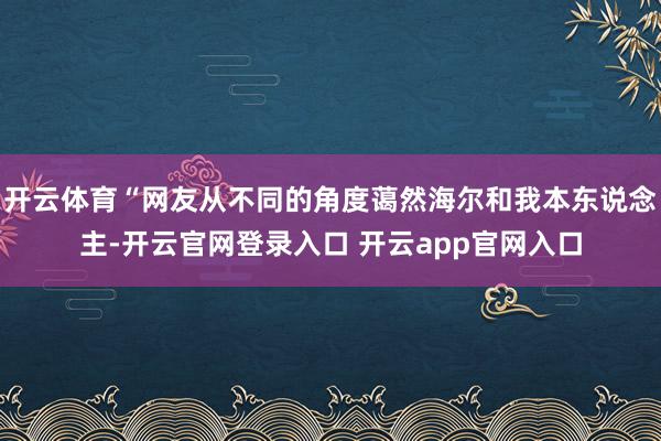 开云体育“网友从不同的角度蔼然海尔和我本东说念主-开云官网登录入口 开云app官网入口