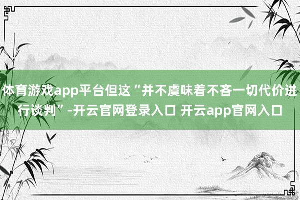 体育游戏app平台但这“并不虞味着不吝一切代价进行谈判”-开云官网登录入口 开云app官网入口