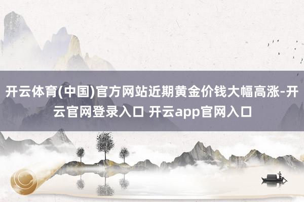 开云体育(中国)官方网站近期黄金价钱大幅高涨-开云官网登录入口 开云app官网入口