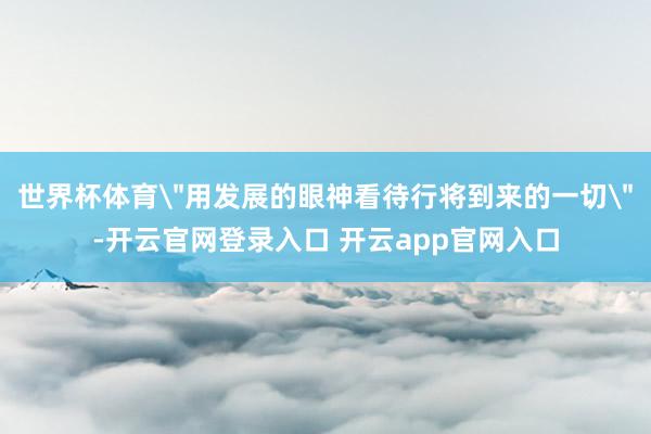 世界杯体育＂用发展的眼神看待行将到来的一切＂-开云官网登录入口 开云app官网入口