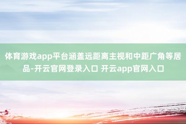 体育游戏app平台涵盖远距离主视和中距广角等居品-开云官网登录入口 开云app官网入口