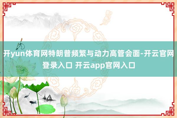 开yun体育网特朗普频繁与动力高管会面-开云官网登录入口 开云app官网入口