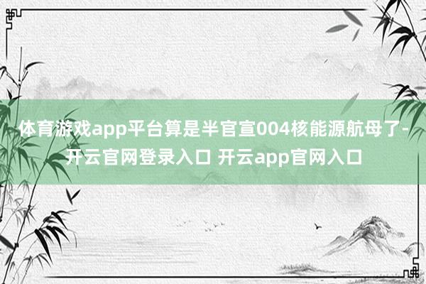 体育游戏app平台算是半官宣004核能源航母了-开云官网登录入口 开云app官网入口