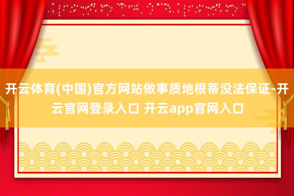开云体育(中国)官方网站做事质地根蒂没法保证-开云官网登录入口 开云app官网入口