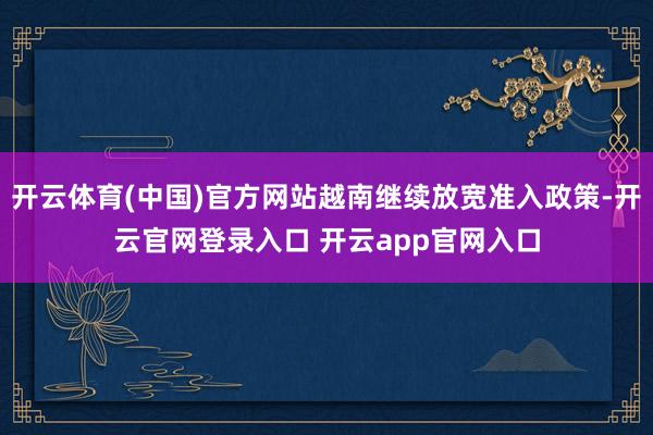 开云体育(中国)官方网站越南继续放宽准入政策-开云官网登录入口 开云app官网入口