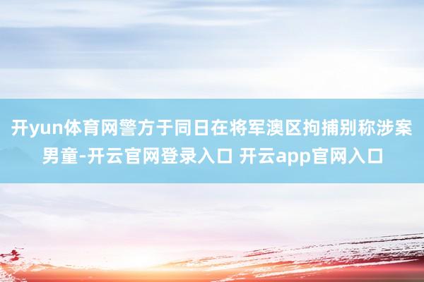 开yun体育网警方于同日在将军澳区拘捕别称涉案男童-开云官网登录入口 开云app官网入口