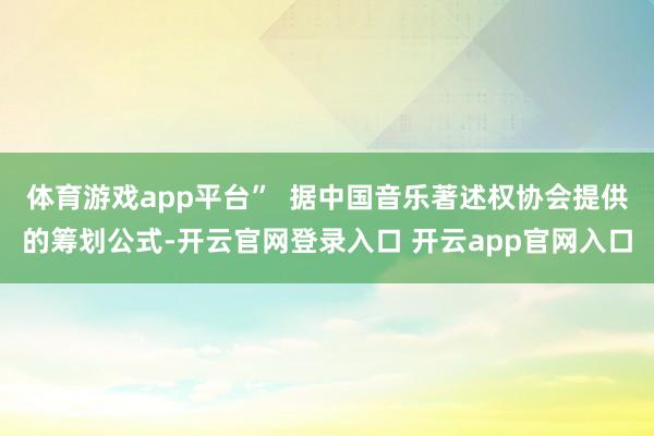 体育游戏app平台”  据中国音乐著述权协会提供的筹划公式-开云官网登录入口 开云app官网入口