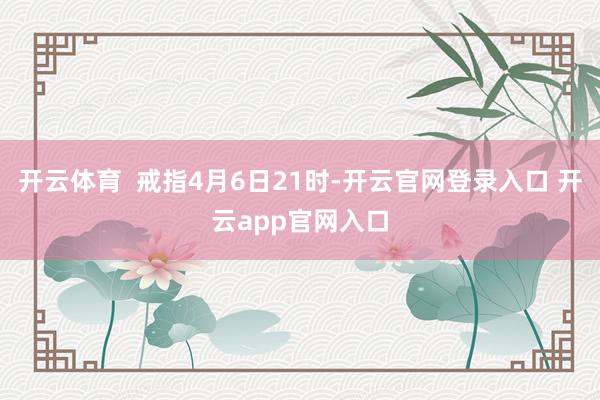 开云体育  戒指4月6日21时-开云官网登录入口 开云app官网入口