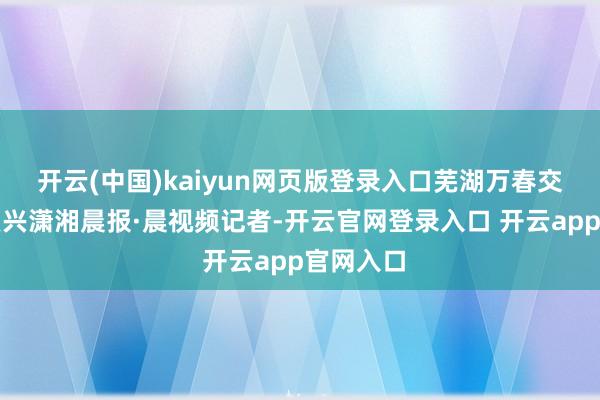 开云(中国)kaiyun网页版登录入口芜湖万春交警中队复兴潇湘晨报·晨视频记者-开云官网登录入口 开