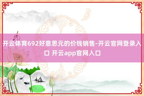 开云体育692好意思元的价钱销售-开云官网登录入口 开云app官网入口