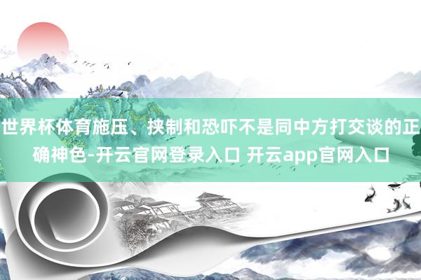 世界杯体育施压、挟制和恐吓不是同中方打交谈的正确神色-开云官网登录入口 开云app官网入口
