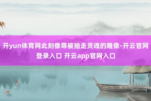开yun体育网此刻像尊被抽走灵魂的雕像-开云官网登录入口 开云app官网入口