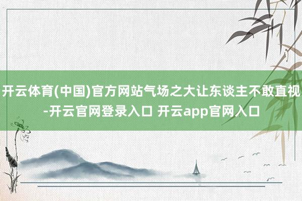 开云体育(中国)官方网站气场之大让东谈主不敢直视-开云官网登录入口 开云app官网入口