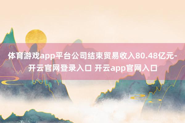 体育游戏app平台公司结束贸易收入80.48亿元-开云官网登录入口 开云app官网入口