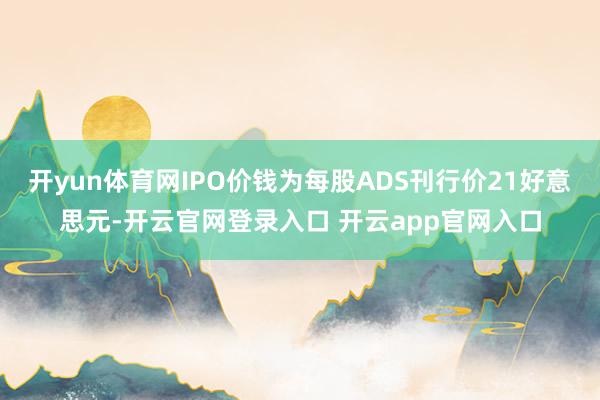 开yun体育网IPO价钱为每股ADS刊行价21好意思元-开云官网登录入口 开云app官网入口