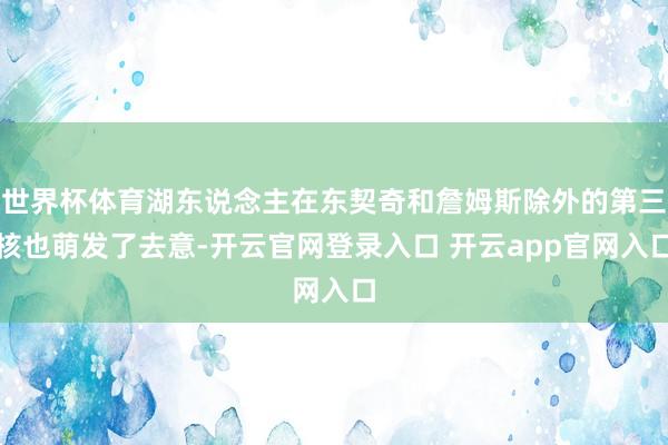世界杯体育湖东说念主在东契奇和詹姆斯除外的第三核也萌发了去意-开云官网登录入口 开云app官网入口