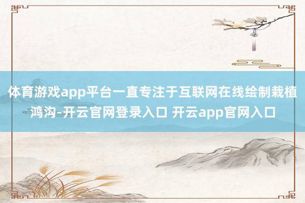 体育游戏app平台一直专注于互联网在线绘制栽植鸿沟-开云官网登录入口 开云app官网入口