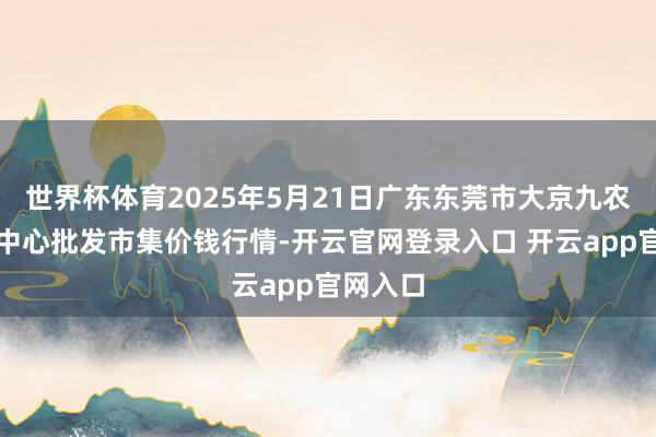世界杯体育2025年5月21日广东东莞市大京九农副产物中心批发市集价钱行情-开云官网登录入口 开云app官网入口