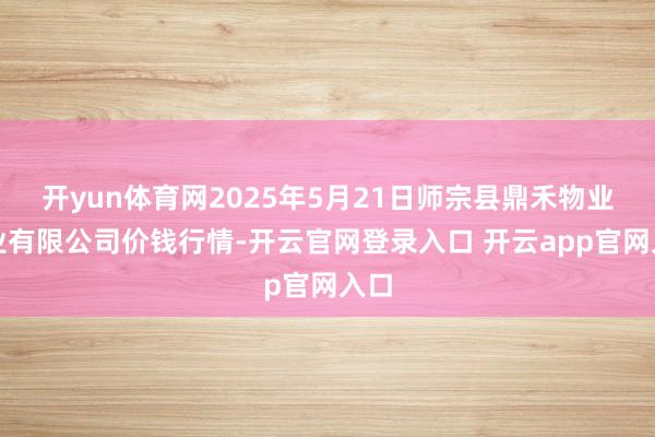 开yun体育网2025年5月21日师宗县鼎禾物业就业有限公司价钱行情-开云官网登录入口 开云app官网入口