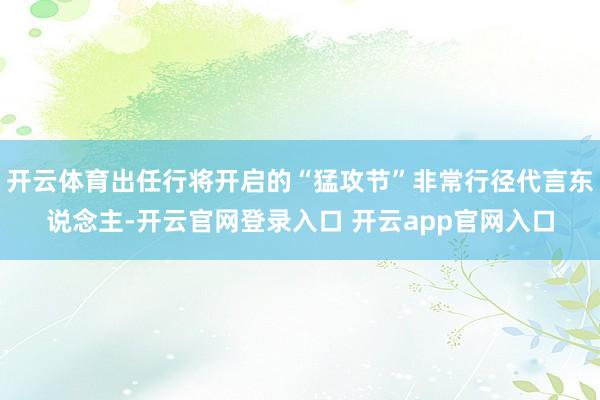 开云体育出任行将开启的“猛攻节”非常行径代言东说念主-开云官网登录入口 开云app官网入口