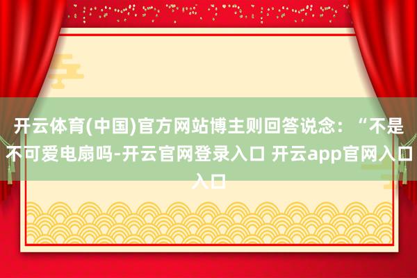 开云体育(中国)官方网站博主则回答说念：“不是不可爱电扇吗-开云官网登录入口 开云app官网入口