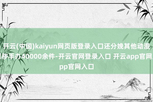 开云(中国)kaiyun网页版登录入口还分娩其他动漫IP淫秽手办40000余件-开云官网登录入口 开云app官网入口