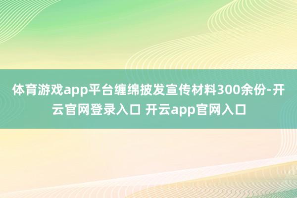 体育游戏app平台缠绵披发宣传材料300余份-开云官网登录入口 开云app官网入口