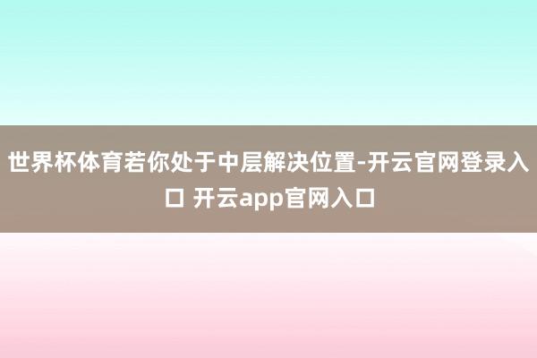 世界杯体育若你处于中层解决位置-开云官网登录入口 开云app官网入口