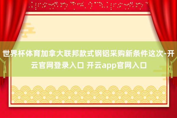 世界杯体育加拿大联邦款式钢铝采购新条件这次-开云官网登录入口 开云app官网入口