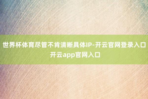 世界杯体育尽管不肯清晰具体IP-开云官网登录入口 开云app官网入口