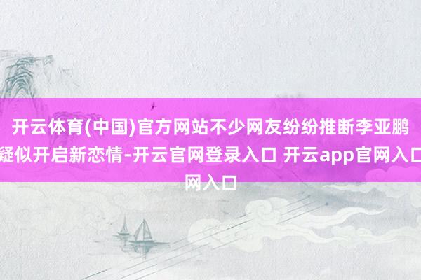 开云体育(中国)官方网站不少网友纷纷推断李亚鹏疑似开启新恋情-开云官网登录入口 开云app官网入口