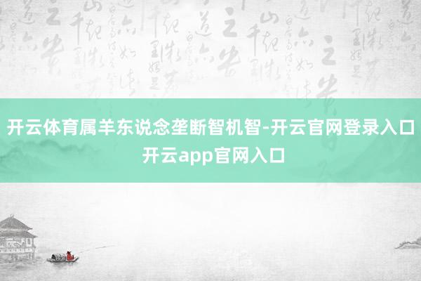 开云体育属羊东说念垄断智机智-开云官网登录入口 开云app官网入口